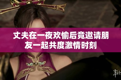 丈夫在一夜欢愉后竟邀请朋友一起共度激情时刻