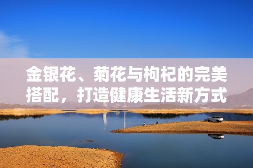 金银花、菊花与枸杞的完美搭配，打造健康生活新方式