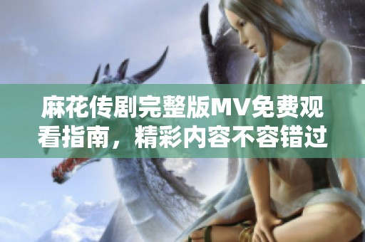 麻花传剧完整版MV免费观看指南，精彩内容不容错过