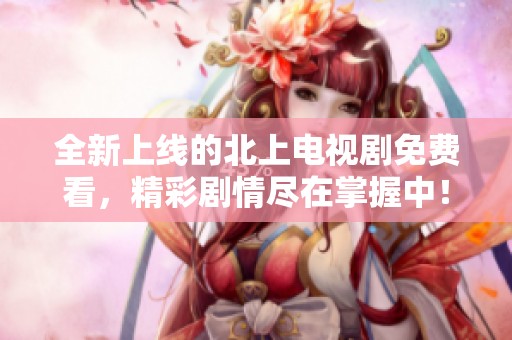 全新上线的北上电视剧免费看，精彩剧情尽在掌握中！
