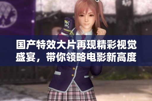 国产特效大片再现精彩视觉盛宴，带你领略电影新高度