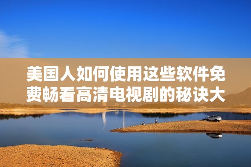美国人如何使用这些软件免费畅看高清电视剧的秘诀大揭秘