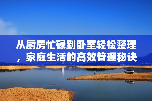 从厨房忙碌到卧室轻松整理，家庭生活的高效管理秘诀分享