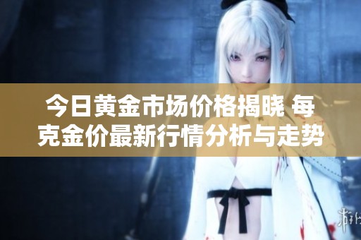 今日黄金市场价格揭晓 每克金价最新行情分析与走势解读
