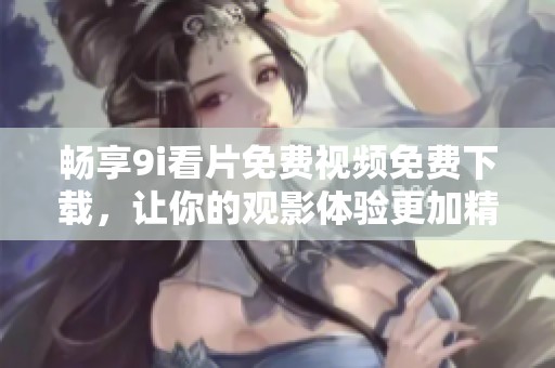畅享9i看片免费视频免费下载，让你的观影体验更加精彩丰富
