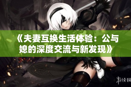 《夫妻互换生活体验：公与媳的深度交流与新发现》