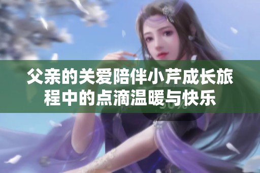 父亲的关爱陪伴小芹成长旅程中的点滴温暖与快乐