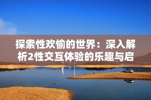 探索性欢愉的世界：深入解析2性交互体验的乐趣与启示