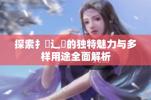 探索扌喿辶畐的独特魅力与多样用途全面解析