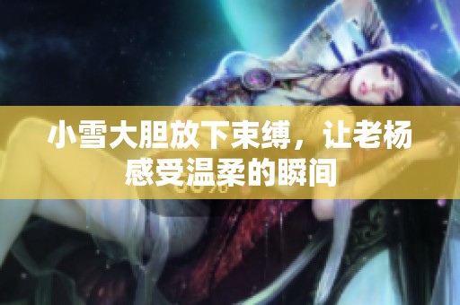小雪大胆放下束缚，让老杨感受温柔的瞬间