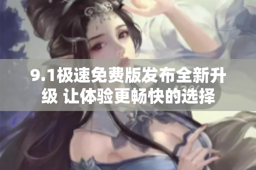 9.1极速免费版发布全新升级 让体验更畅快的选择