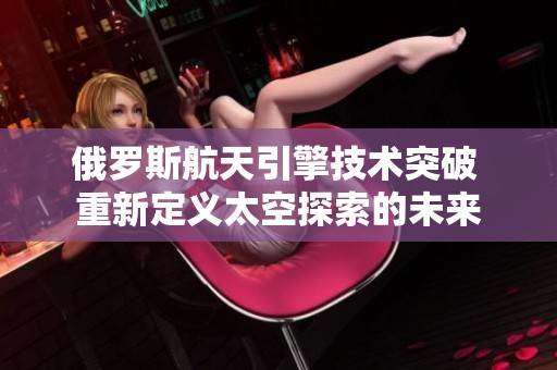 俄罗斯航天引擎技术突破 重新定义太空探索的未来