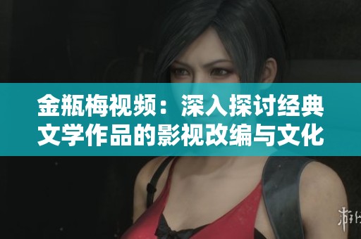 金瓶梅视频：深入探讨经典文学作品的影视改编与文化影响