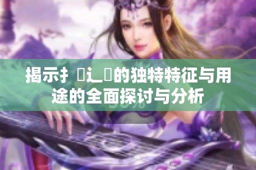 揭示扌喿辶畐的独特特征与用途的全面探讨与分析