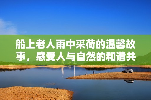 船上老人雨中采荷的温馨故事，感受人与自然的和谐共生