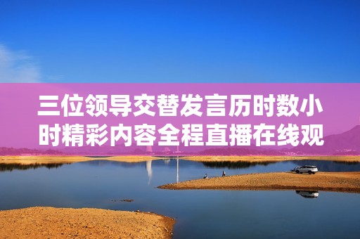 三位领导交替发言历时数小时精彩内容全程直播在线观看