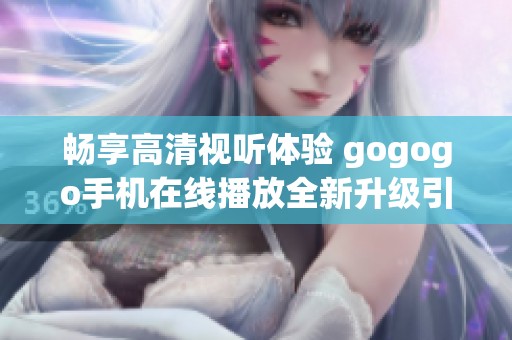畅享高清视听体验 gogogo手机在线播放全新升级引领潮流